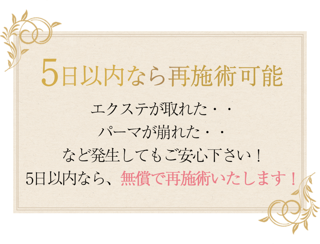 5日以内なら再施術可能エクステが取れた・・ パーマが崩れた・・ など発生してもご安心下さい！ 5日以内なら、無償で再施術いたします！