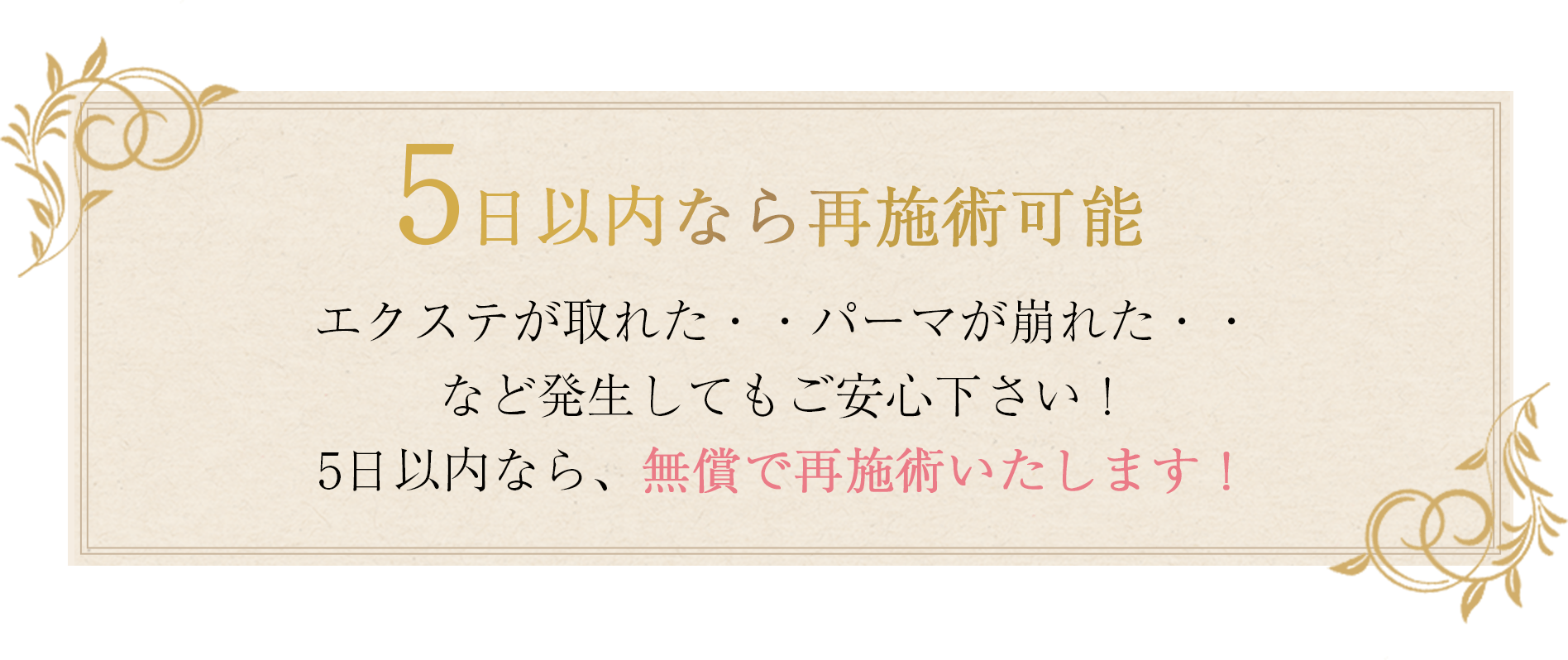 5日以内なら再施術可能エクステが取れた・・ パーマが崩れた・・ など発生してもご安心下さい！ 5日以内なら、無償で再施術いたします！